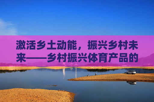 激活乡土动能，振兴乡村未来——乡村振兴体育产品的价值探索与实践路径，激活乡土动能，乡村振兴体育产品的价值探索与实践