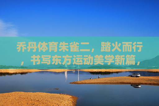 乔丹体育朱雀二,踏火而行,书写东方运动美学新篇,乔丹体育朱雀二,踏火而行,书写东方运动美学新篇 乔丹体育朱雀二,踏火而行,书写东方运动美学新篇,乔丹体育朱雀二,踏火而行,书写东方运动美学新篇