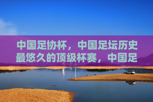 中国足协杯,中国足坛历史最悠久的顶级杯赛,中国足协杯,中国足坛历史最悠久的顶级杯赛 中国足协杯,中国足坛历史最悠久的顶级杯赛,中国足协杯,中国足坛历史最悠久的顶级杯赛