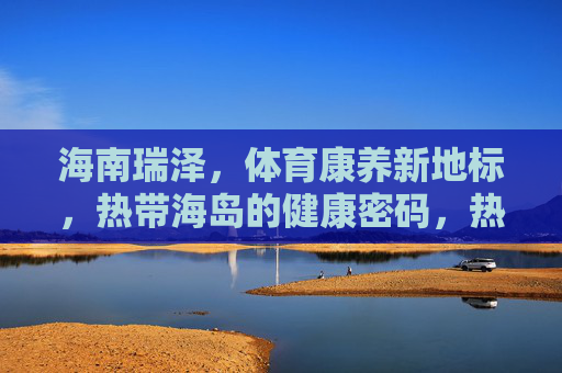 海南瑞泽,体育康养新地标,热带海岛的健康密码,热带海岛体育康养新地标,海南瑞泽的健康密码 海南瑞泽,体育康养新地标,热带海岛的健康密码,热带海岛体育康养新地标,海南瑞泽的健康密码
