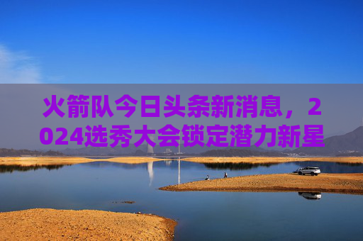 火箭队今日头条新消息，2024选秀大会锁定潜力新星，年轻阵容再添核心拼图！火箭2024选秀锁定潜力新星，年轻阵容再添核心拼图！