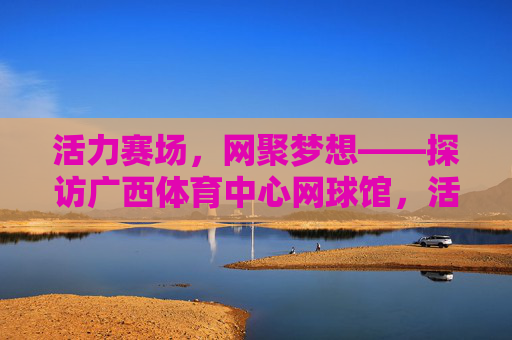 活力赛场，网聚梦想——探访广西体育中心网球馆，活力赛场网聚梦想——广西体育中心网球馆