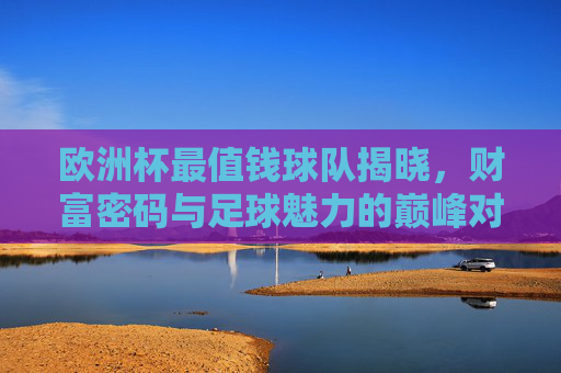 欧洲杯最值钱球队揭晓，财富密码与足球魅力的巅峰对决，欧洲杯最值钱球队揭晓，财富密码与足球魅力的巅峰对决