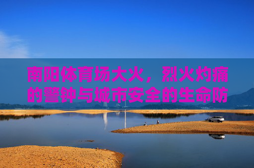 南阳体育场大火，烈火灼痛的警钟与城市安全的生命防线，南阳体育场大火，烈火灼痛警钟与城市生命防线