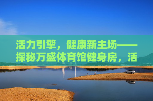活力引擎,健康新主场——探秘万盛体育馆健身房,活力引擎,健康新主场——万盛体育馆健身房 活力引擎,健康新主场——探秘万盛体育馆健身房,活力引擎,健康新主场——万盛体育馆健身房
