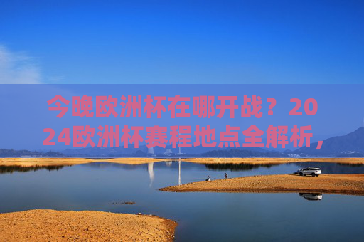 今晚欧洲杯在哪开战？2024欧洲杯赛程地点全解析，2024欧洲杯今晚开战地点及赛程地点全解析