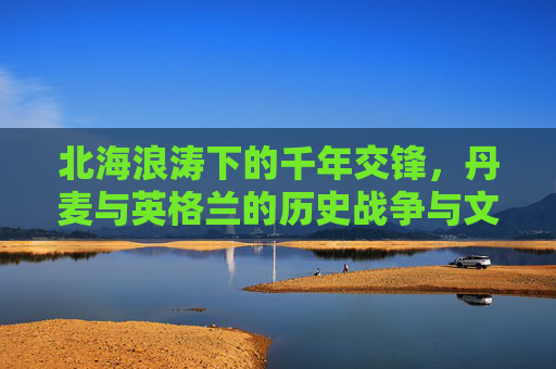 北海浪涛下的千年交锋，丹麦与英格兰的历史战争与文化烙印，北海浪涛下的千年交锋，丹麦与英格兰的战争与文化烙印