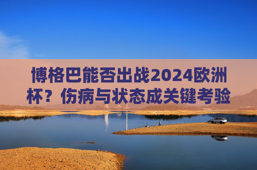 博格巴能否出战2024欧洲杯？伤病与状态成关键考验，博格巴能否出战2024欧洲杯？伤病与状态成关键考验