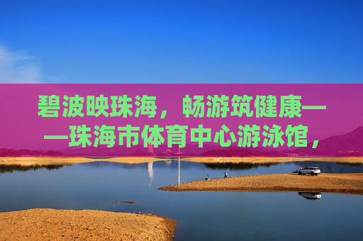 碧波映珠海，畅游筑健康——珠海市体育中心游泳馆，城市活力与市民健康的蓝色港湾，珠海体育中心游泳馆，碧波映活力，畅游筑健康