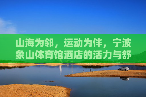 山海为邻,运动为伴,宁波象山体育馆酒店的活力与舒适之选,山海为邻,运动为伴,活力舒适的象山体育馆酒店 山海为邻,运动为伴,宁波象山体育馆酒店的活力与舒适之选,山海为邻,运动为伴,活力舒适的象山体育馆酒店