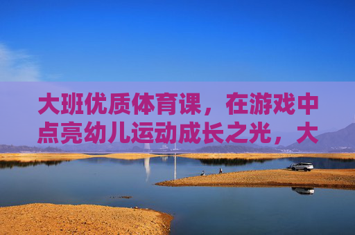 大班优质体育课，在游戏中点亮幼儿运动成长之光，大班体育游戏，点亮幼儿运动成长之光