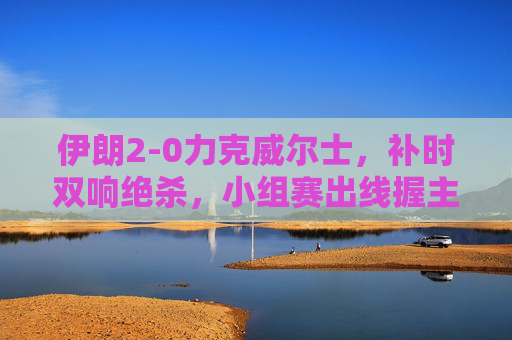伊朗2-0力克威尔士，补时双响绝杀，小组赛出线握主动权，伊朗补时双响绝杀2-0力克威尔士，小组赛出线握主动权