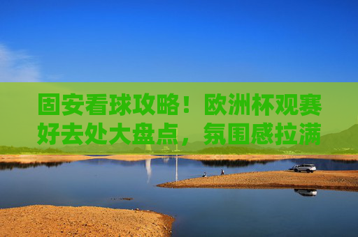 固安看球攻略！欧洲杯观赛好去处大盘点，氛围感拉满！固安看球攻略，欧洲杯观赛好去处，氛围感拉满！