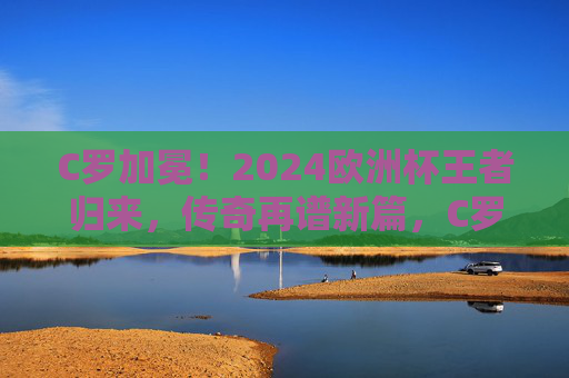 C罗加冕!2024欧洲杯王者归来,传奇再谱新篇,C罗2024欧洲杯加冕,王者归来传奇再谱新篇 C罗加冕!2024欧洲杯王者归来,传奇再谱新篇,C罗2024欧洲杯加冕,王者归来传奇再谱新篇