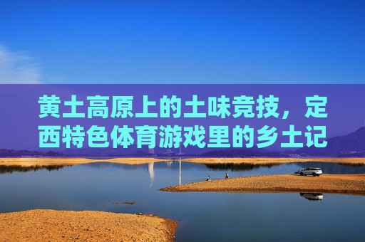 黄土高原上的土味竞技，定西特色体育游戏里的乡土记忆与活力密码，定西土味竞技，黄土高原乡土记忆与活力密码