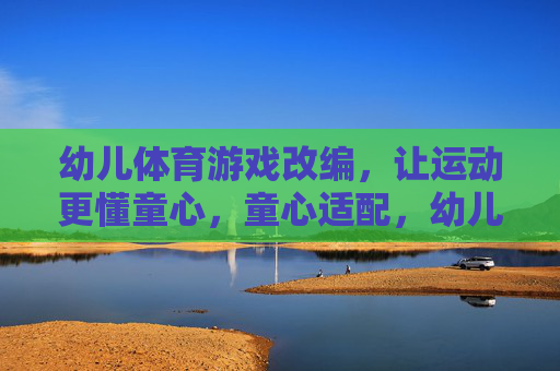 幼儿体育游戏改编，让运动更懂童心，童心适配，幼儿体育游戏的改编之道