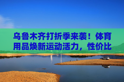 乌鲁木齐打折季来袭！体育用品焕新运动活力，性价比之选看这里，乌鲁木齐打折季，体育用品性价比焕新运动活力
