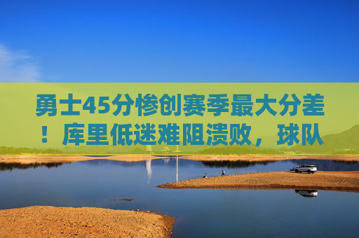 勇士45分惨创赛季最大分差！库里低迷难阻溃败，球队防守体系全面崩盘，勇士45分惨创赛季最大分差！库里低迷难阻防守体系全面崩盘