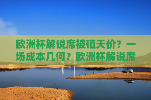 欧洲杯解说席被砸天价？一场成本几何？欧洲杯解说席被砸天价，一场成本几何？