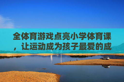 全体育游戏点亮小学体育课,让运动成为孩子最爱的成长伙伴,全体育游戏点亮小学体育课,运动成孩子最爱成长伙伴 全体育游戏点亮小学体育课,让运动成为孩子最爱的成长伙伴,全体育游戏点亮小学体育课,运动成孩子最爱成长伙伴