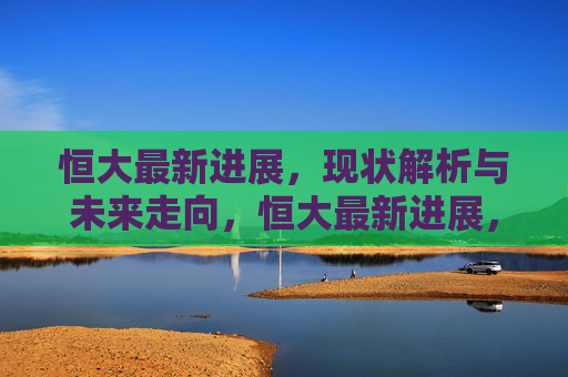 恒大最新进展,现状解析与未来走向,恒大最新进展,现状解析与未来走向 恒大最新进展,现状解析与未来走向,恒大最新进展,现状解析与未来走向