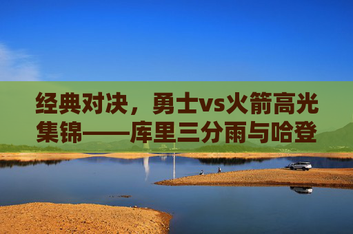经典对决，勇士vs火箭高光集锦——库里三分雨与哈登50分的火星撞地球，经典对决，库里三分雨VS哈登50分，火星撞地球