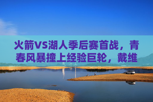 火箭VS湖人季后赛首战，青春风暴撞上经验巨轮，戴维斯关键封盖助湖人1-0险胜
