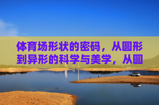 体育场形状的密码，从圆形到异形的科学与美学，从圆形到异形，体育场形状的科学与美学密码