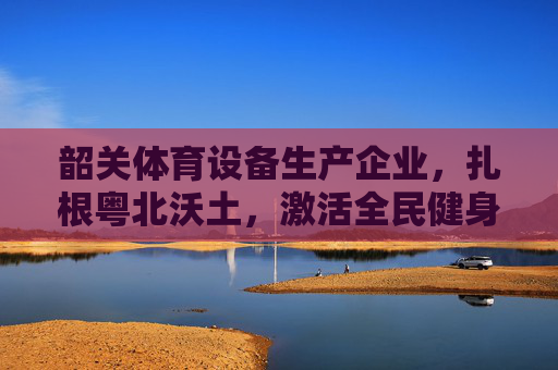 韶关体育设备生产企业,扎根粤北沃土,激活全民健身新动能,韶关体育设备企业深耕粤北 激活全民健身新动能 韶关体育设备生产企业,扎根粤北沃土,激活全民健身新动能,韶关体育设备企业深耕粤北 激活全民健身新动能