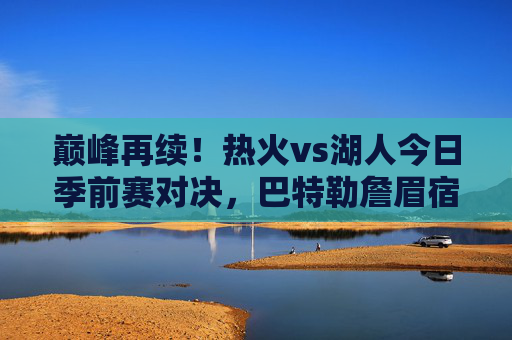 巅峰再续！热火vs湖人今日季前赛对决，巴特勒詹眉宿命碰撞引燃全场，宿命碰撞！巴特勒詹眉领衔热火湖人季前赛巅峰对决