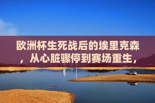 欧洲杯生死战后的埃里克森，从心脏骤停到赛场重生，他现在还好吗？欧洲杯生死战，埃里克森从心脏骤停到赛场重生，他现在还好吗？