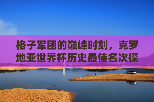 格子军团的巅峰时刻，克罗地亚世界杯历史最佳名次探析，格子军团世界杯历史最佳名次，巅峰时刻探析