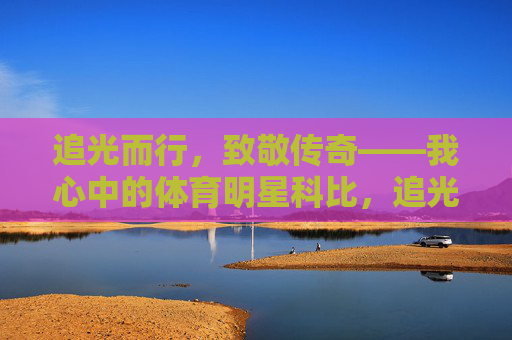 追光而行,致敬传奇——我心中的体育明星科比,追光而行,致敬科比传奇 追光而行,致敬传奇——我心中的体育明星科比,追光而行,致敬科比传奇