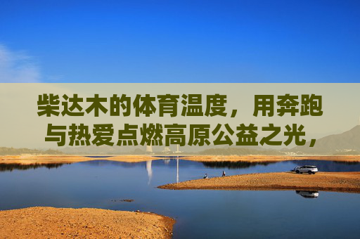 柴达木的体育温度,用奔跑与热爱点燃高原公益之光,柴达木体育温度,奔跑热爱点燃高原公益之光 柴达木的体育温度,用奔跑与热爱点燃高原公益之光,柴达木体育温度,奔跑热爱点燃高原公益之光