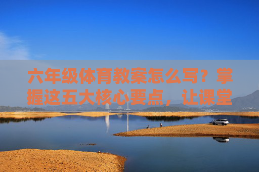 六年级体育教案怎么写？掌握这五大核心要点，让课堂高效又生动，六年级体育教案怎么写？五大核心要点让课堂高效又生动