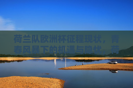 荷兰队欧洲杯征程现状,青春风暴下的机遇与隐忧,荷兰欧洲杯青春风暴,机遇与隐忧并存 荷兰队欧洲杯征程现状,青春风暴下的机遇与隐忧,荷兰欧洲杯青春风暴,机遇与隐忧并存