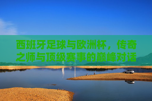 西班牙足球与欧洲杯，传奇之师与顶级赛事的巅峰对话，西班牙传奇之师与欧洲杯的巅峰对话