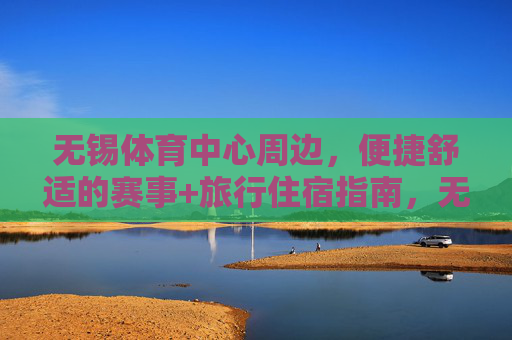 无锡体育中心周边，便捷舒适的赛事+旅行住宿指南，无锡体育中心周边，便捷舒适的赛事旅行住宿指南