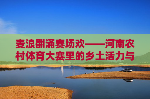 麦浪翻涌赛场欢——河南农村体育大赛里的乡土活力与时代新风，麦浪赛场漾新风