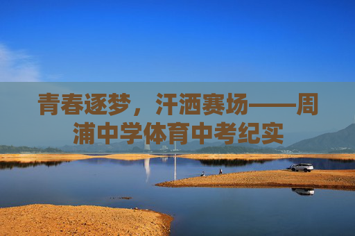 青春逐梦,汗洒赛场——周浦中学体育中考纪实 青春逐梦,汗洒赛场——周浦中学体育中考纪实