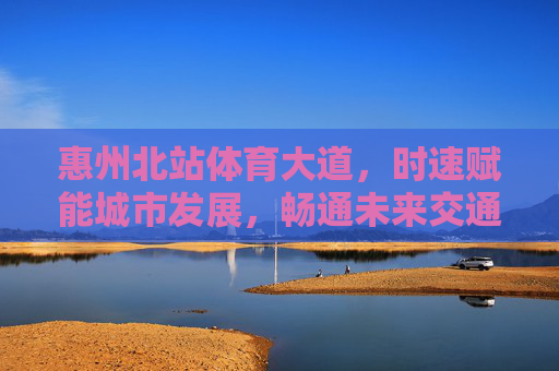惠州北站体育大道，时速赋能城市发展，畅通未来交通动脉
