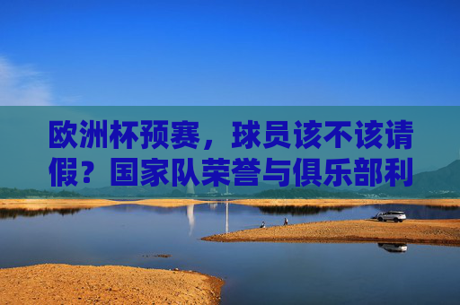 欧洲杯预赛,球员该不该请假?国家队荣誉与俱乐部利益的博弈,欧洲杯预赛,国家队荣誉与俱乐部利益的博弈 欧洲杯预赛,球员该不该请假?国家队荣誉与俱乐部利益的博弈,欧洲杯预赛,国家队荣誉与俱乐部利益的博弈