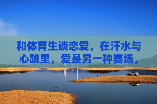 和体育生谈恋爱,在汗水与心跳里,爱是另一种赛场,汗水心跳里,爱是体育生的赛场 和体育生谈恋爱,在汗水与心跳里,爱是另一种赛场,汗水心跳里,爱是体育生的赛场