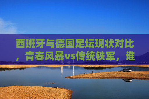 西班牙与德国足坛现状对比，青春风暴vs传统铁军，谁更胜一筹？西班牙青春风暴VS德国传统铁军，足坛现状对决，谁更胜一筹？