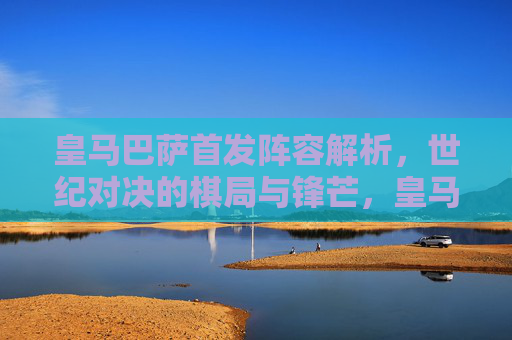 皇马巴萨首发阵容解析，世纪对决的棋局与锋芒，皇马巴萨首发解析，世纪对决的棋局与锋芒