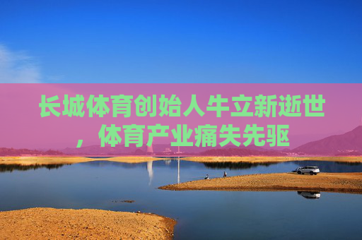长城体育创始人牛立新逝世，体育产业痛失先驱
