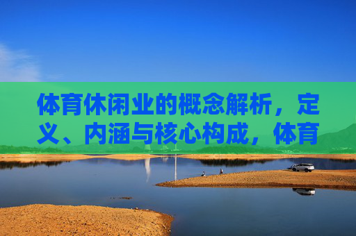 体育休闲业的概念解析,定义、内涵与核心构成,体育休闲业的概念解析,定义、内涵与核心构成 体育休闲业的概念解析,定义、内涵与核心构成,体育休闲业的概念解析,定义、内涵与核心构成