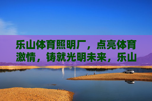 乐山体育照明厂，点亮体育激情，铸就光明未来，乐山体育照明，点亮体育激情，铸就光明未来