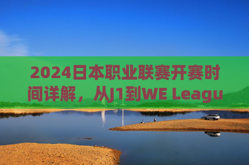 2024日本职业联赛开赛时间详解,从J1到WE League,全年足球盛宴启幕,2024日本职业联赛开赛时间,J1到WE League全年足球盛宴启幕 2024日本职业联赛开赛时间详解,从J1到WE League,全年足球盛宴启幕,2024日本职业联赛开赛时间,J1到WE League全年足球盛宴启幕