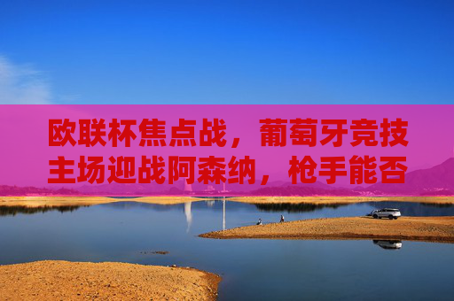 欧联杯焦点战，葡萄牙竞技主场迎战阿森纳，枪手能否攻破龙之球场？欧联杯焦点，阿森纳能否攻破龙之球场？